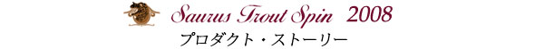 ザウルス・ボロン トラウトスピン　2008年モデル　プロダクト・ストーリー